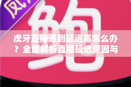虎牙直播遇到延迟高怎么办?全面解析直播延迟原因与实用优化技巧 虎牙直播遇到延迟高怎么办?全面解析直播延迟原因与实用优化技巧