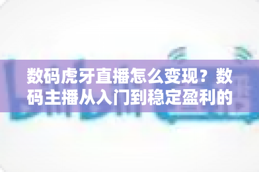 数码虎牙直播怎么变现？数码主播从入门到稳定盈利的实战变现全攻略