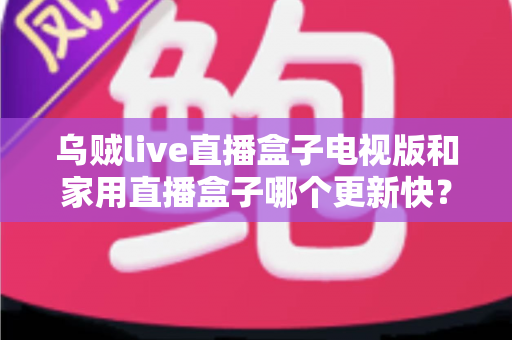 乌贼live直播盒子电视版和家用直播盒子哪个更新快?全面对比解析与选购指南 乌贼live直播盒子电视版和家用直播盒子哪个更新快?全面对比解析与选购指南