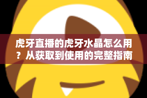 虎牙直播的虎牙水晶怎么用?从获取到使用的完整指南与实用技巧 虎牙直播的虎牙水晶怎么用?从获取到使用的完整指南与实用技巧