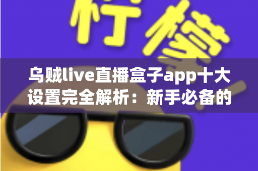 乌贼live直播盒子app十大设置完全解析：新手必备的核心参数优化与流畅观看指南
