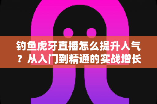 钓鱼虎牙直播怎么提升人气?从入门到精通的实战增长指南 钓鱼虎牙直播怎么提升人气?从入门到精通的实战增长指南