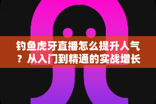 钓鱼虎牙直播怎么提升人气?从入门到精通的实战增长指南 钓鱼虎牙直播怎么提升人气?从入门到精通的实战增长指南