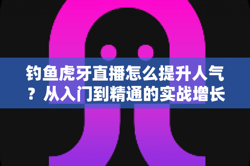钓鱼虎牙直播怎么提升人气?从入门到精通的实战增长指南 钓鱼虎牙直播怎么提升人气?从入门到精通的实战增长指南