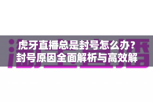 虎牙直播总是封号怎么办？封号原因全面解析与高效解封预防指南