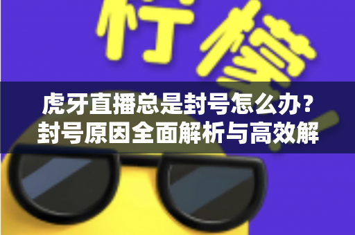 虎牙直播总是封号怎么办？封号原因全面解析与高效解封预防指南