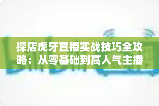 探店虎牙直播实战技巧全攻略：从零基础到高人气主播的涨粉变现指南