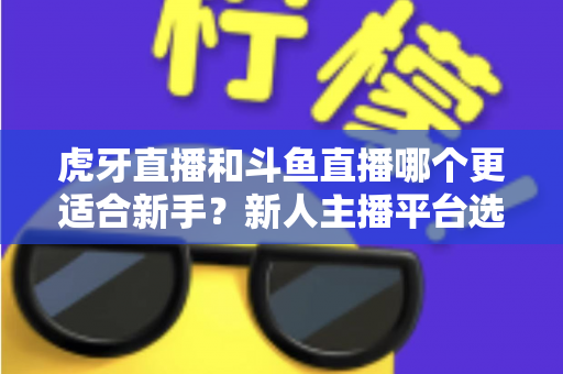 虎牙直播和斗鱼直播哪个更适合新手?新人主播平台选择深度测评与避坑指南 虎牙直播和斗鱼直播哪个更适合新手?新人主播平台选择深度测评与避坑指南