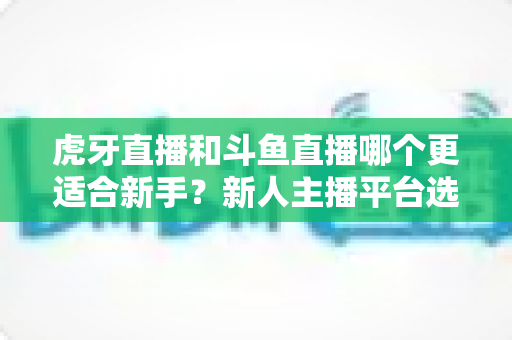 虎牙直播和斗鱼直播哪个更适合新手?新人主播平台选择深度测评与避坑指南 虎牙直播和斗鱼直播哪个更适合新手?新人主播平台选择深度测评与避坑指南