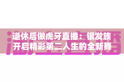 退休后做虎牙直播：银发族开启精彩第二人生的全新舞台
