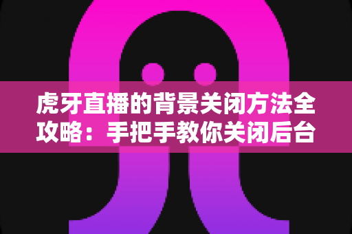 虎牙直播的背景关闭方法全攻略：手把手教你关闭后台播放，省电省流量更安心
