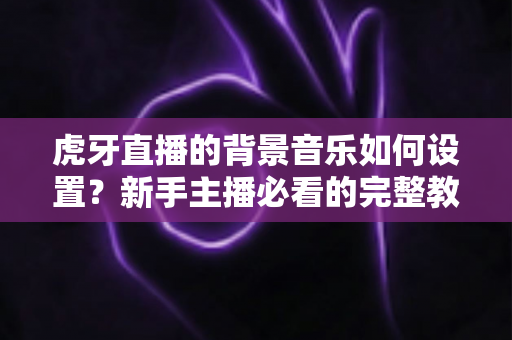 虎牙直播的背景音乐如何设置?新手主播必看的完整教程与实用技巧全解析 虎牙直播的背景音乐如何设置?新手主播必看的完整教程与实用技巧全解析