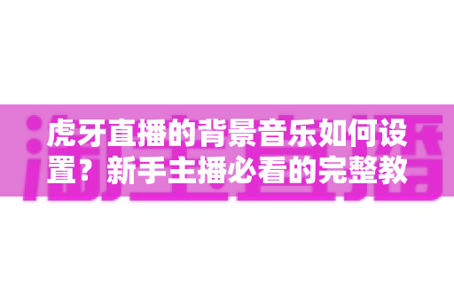 虎牙直播的背景音乐如何设置?新手主播必看的完整教程与实用技巧全解析 虎牙直播的背景音乐如何设置?新手主播必看的完整教程与实用技巧全解析