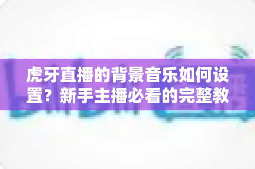 虎牙直播的背景音乐如何设置?新手主播必看的完整教程与实用技巧全解析 虎牙直播的背景音乐如何设置?新手主播必看的完整教程与实用技巧全解析