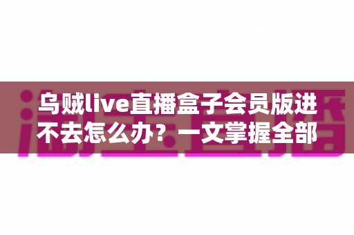 乌贼live直播盒子会员版进不去怎么办？一文掌握全部排查与解决方法
