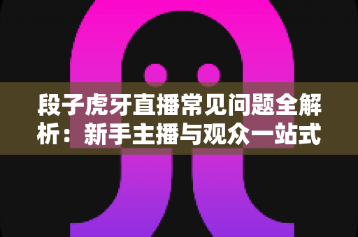 段子虎牙直播常见问题全解析:新手主播与观众一站式实用指南 段子虎牙直播常见问题全解析:新手主播与观众一站式实用指南