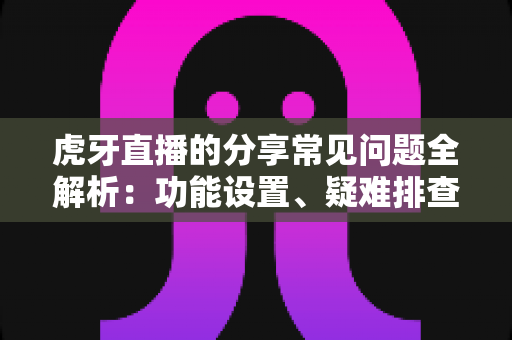 虎牙直播的分享常见问题全解析:功能设置、疑难排查与实用技巧一站式指南 虎牙直播的分享常见问题全解析:功能设置、疑难排查与实用技巧一站式指南