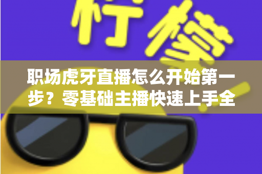 职场虎牙直播怎么开始第一步？零基础主播快速上手全攻略
