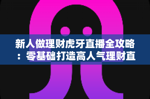 新人做理财虎牙直播全攻略：零基础打造高人气理财直播间的实用指南