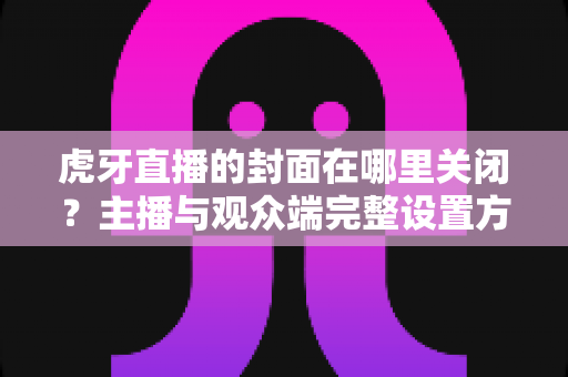 虎牙直播的封面在哪里关闭？主播与观众端完整设置方法一览