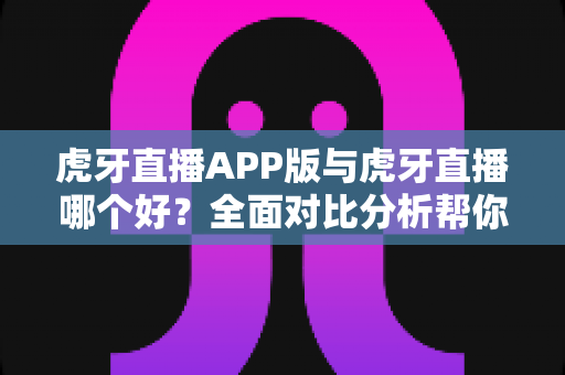 虎牙直播APP版与虎牙直播哪个好？全面对比分析帮你选出最适合的观看方式