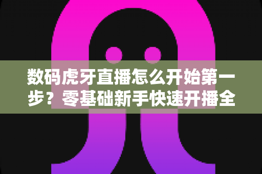 数码虎牙直播怎么开始第一步?零基础新手快速开播全攻略 数码虎牙直播怎么开始第一步?零基础新手快速开播全攻略