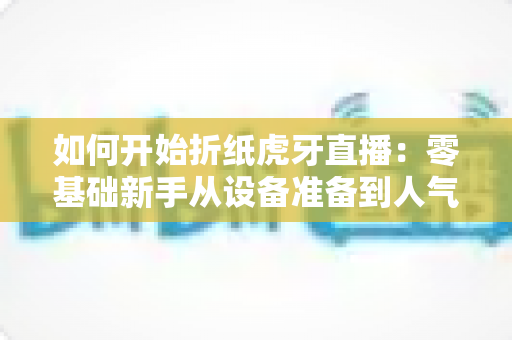 如何开始折纸虎牙直播：零基础新手从设备准备到人气运营的全流程实战攻略