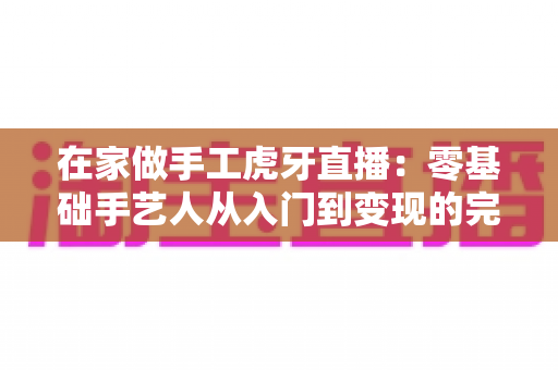 在家做手工虎牙直播:零基础手艺人从入门到变现的完整指南 在家做手工虎牙直播:零基础手艺人从入门到变现的完整指南