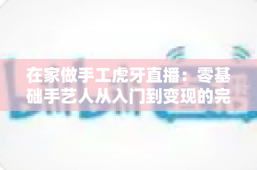 在家做手工虎牙直播：零基础手艺人从入门到变现的完整指南