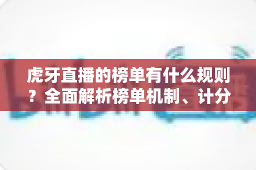 虎牙直播的榜单有什么规则?全面解析榜单机制、计分方式与上榜技巧 虎牙直播的榜单有什么规则?全面解析榜单机制、计分方式与上榜技巧