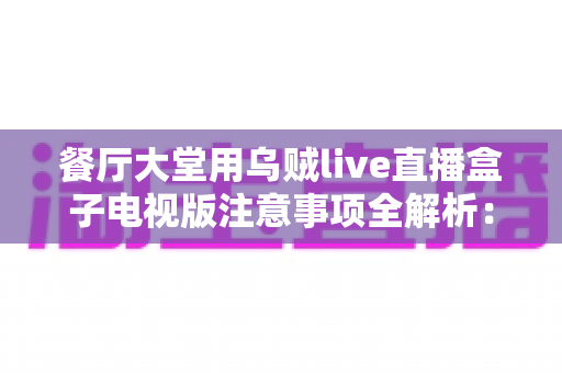 餐厅大堂用乌贼live直播盒子电视版注意事项全解析:从安装到运营的实用指南,助力餐厅提升顾客体验与营业额 餐厅大堂用乌贼live直播盒子电视版注意事项全解析:从安装到运营的实用指南,助力餐厅提升顾客体验与营业额