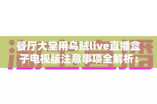 餐厅大堂用乌贼live直播盒子电视版注意事项全解析:从安装到运营的实用指南,助力餐厅提升顾客体验与营业额 餐厅大堂用乌贼live直播盒子电视版注意事项全解析:从安装到运营的实用指南,助力餐厅提升顾客体验与营业额