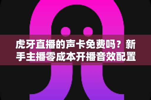 虎牙直播的声卡免费吗？新手主播零成本开播音效配置完全指南