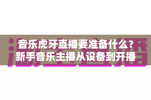 音乐虎牙直播要准备什么?新手音乐主播从设备到开播的完整准备清单 音乐虎牙直播要准备什么?新手音乐主播从设备到开播的完整准备清单