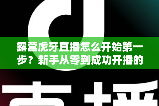 露营虎牙直播怎么开始第一步?新手从零到成功开播的完整实操指南 露营虎牙直播怎么开始第一步?新手从零到成功开播的完整实操指南