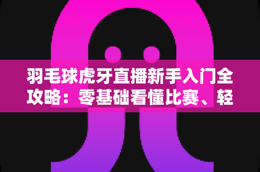 羽毛球虎牙直播新手入门全攻略:零基础看懂比赛、轻松开播的实用指南 羽毛球虎牙直播新手入门全攻略:零基础看懂比赛、轻松开播的实用指南