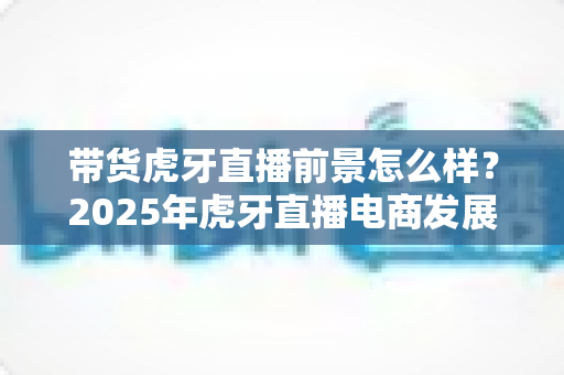 带货虎牙直播前景怎么样？2025年虎牙直播电商发展前景全面解析