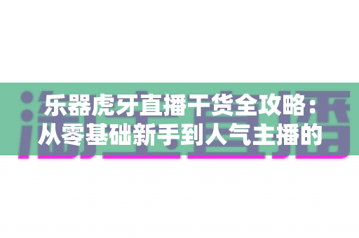 乐器虎牙直播干货全攻略：从零基础新手到人气主播的实战进阶指南
