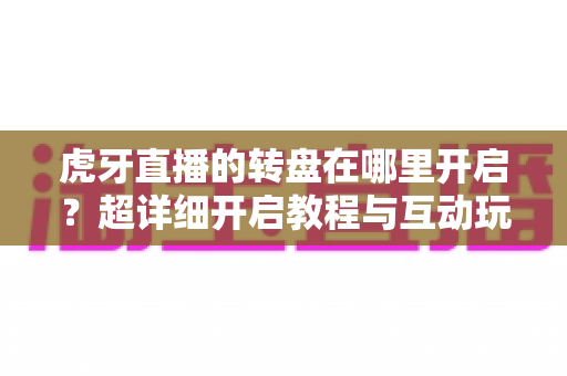 虎牙直播的转盘在哪里开启？超详细开启教程与互动玩法全解析，助你快速玩转直播间抽奖互动