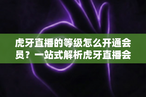 虎牙直播的等级怎么开通会员?一站式解析虎牙直播会员开通流程、等级权益与快速升级全攻略 虎牙直播的等级怎么开通会员?一站式解析虎牙直播会员开通流程、等级权益与快速升级全攻略