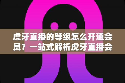 虎牙直播的等级怎么开通会员?一站式解析虎牙直播会员开通流程、等级权益与快速升级全攻略 虎牙直播的等级怎么开通会员?一站式解析虎牙直播会员开通流程、等级权益与快速升级全攻略