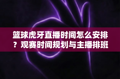 篮球虎牙直播时间怎么安排?观赛时间规划与主播排班全攻略 篮球虎牙直播时间怎么安排?观赛时间规划与主播排班全攻略