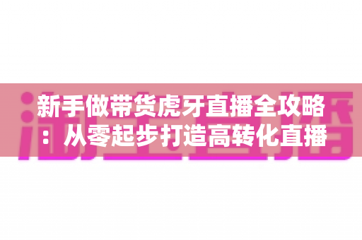 新手做带货虎牙直播全攻略:从零起步打造高转化直播间的实战指南 新手做带货虎牙直播全攻略:从零起步打造高转化直播间的实战指南