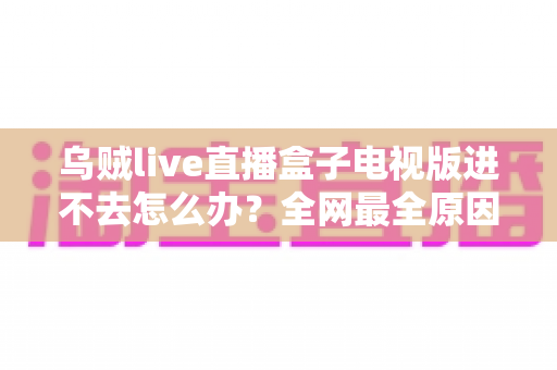 乌贼live直播盒子电视版进不去怎么办?全网最全原因排查与实用解决方法指南 乌贼live直播盒子电视版进不去怎么办?全网最全原因排查与实用解决方法指南