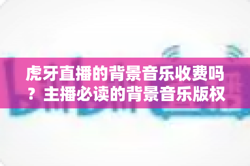 虎牙直播的背景音乐收费吗?主播必读的背景音乐版权与费用全解析 虎牙直播的背景音乐收费吗?主播必读的背景音乐版权与费用全解析