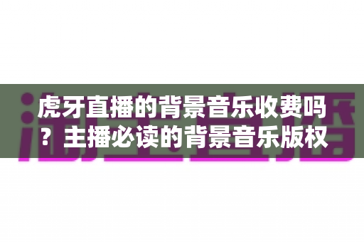 虎牙直播的背景音乐收费吗?主播必读的背景音乐版权与费用全解析 虎牙直播的背景音乐收费吗?主播必读的背景音乐版权与费用全解析