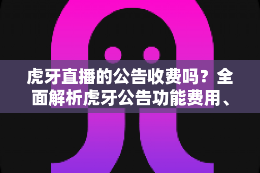 虎牙直播的公告收费吗？全面解析虎牙公告功能费用、设置方法与使用技巧