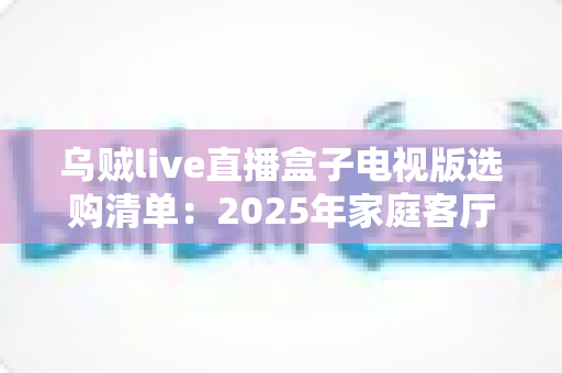 乌贼live直播盒子电视版选购清单:2025年家庭客厅观影升级全攻略与避坑指南 乌贼live直播盒子电视版选购清单:2025年家庭客厅观影升级全攻略与避坑指南