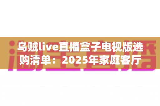 乌贼live直播盒子电视版选购清单:2025年家庭客厅观影升级全攻略与避坑指南 乌贼live直播盒子电视版选购清单:2025年家庭客厅观影升级全攻略与避坑指南