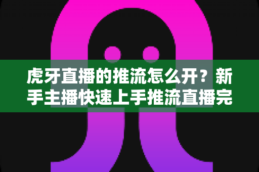 虎牙直播的推流怎么开?新手主播快速上手推流直播完整指南 虎牙直播的推流怎么开?新手主播快速上手推流直播完整指南